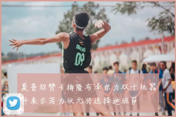 夏普称赞卡梅隆布泽尔为双十机器并表示若为状元将选择迪班萨
