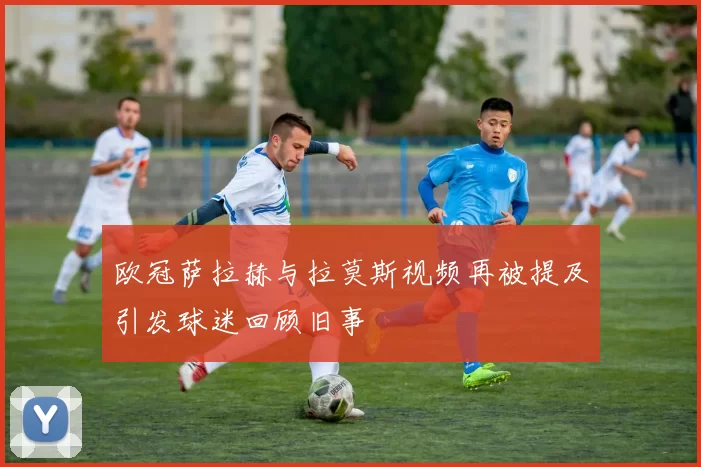 欧冠萨拉赫与拉莫斯视频再被提及引发球迷回顾旧事
