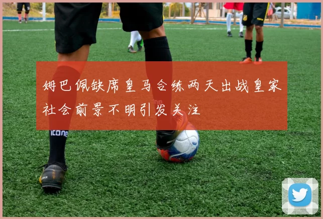 姆巴佩缺席皇马合练两天出战皇家社会前景不明引发关注