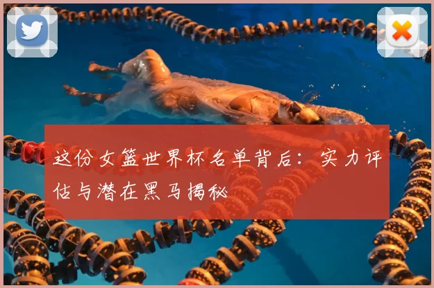 这份女篮世界杯名单背后：实力评估与潜在黑马揭秘