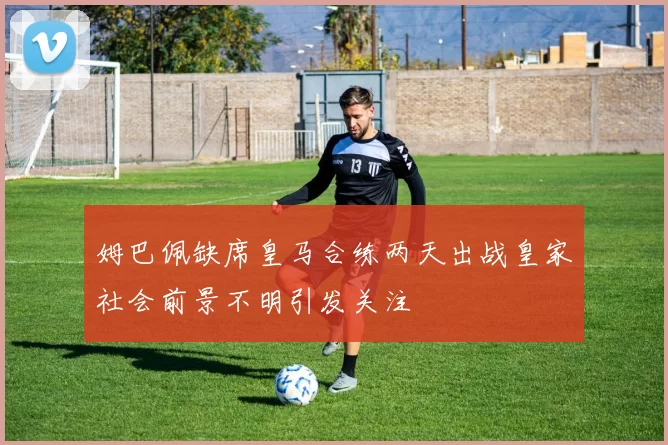 姆巴佩缺席皇马合练两天出战皇家社会前景不明引发关注