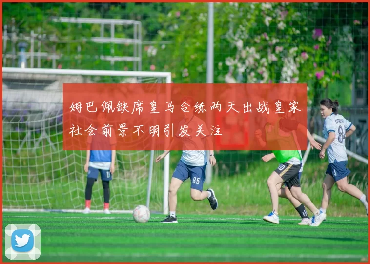 姆巴佩缺席皇马合练两天出战皇家社会前景不明引发关注