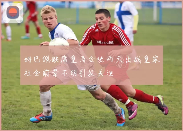 姆巴佩缺席皇马合练两天出战皇家社会前景不明引发关注