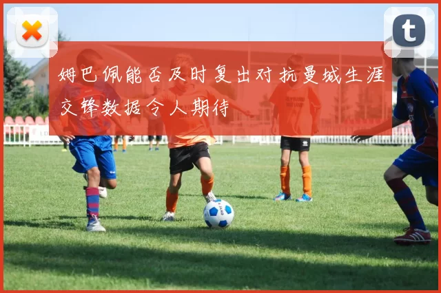 姆巴佩能否及时复出对抗曼城生涯交锋数据令人期待