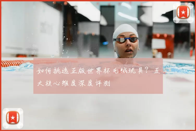 如何挑选正版世界杯毛绒玩具？五大核心维度深度评测
