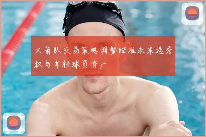 火箭队交易策略调整瞄准未来选秀权与年轻球员资产