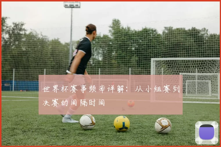 世界杯赛事频率详解：从小组赛到决赛的间隔时间