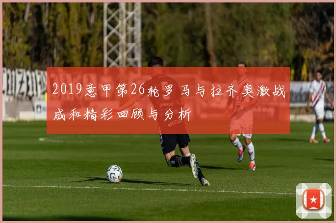 2019意甲第26轮罗马与拉齐奥激战成和精彩回顾与分析