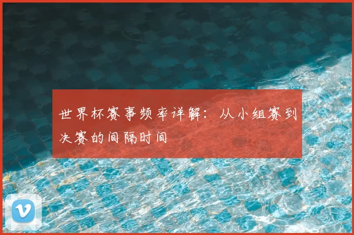 世界杯赛事频率详解：从小组赛到决赛的间隔时间