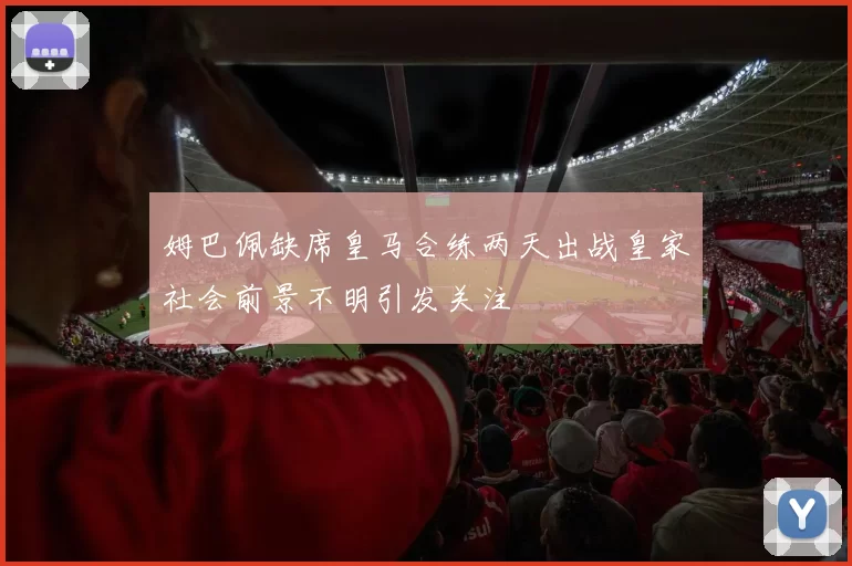 姆巴佩缺席皇马合练两天出战皇家社会前景不明引发关注