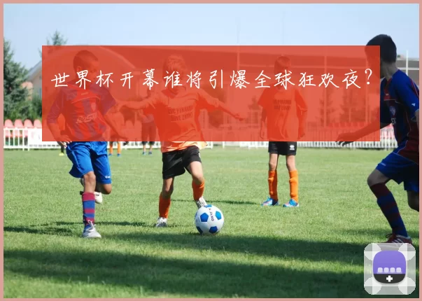世界杯开幕谁将引爆全球狂欢夜？