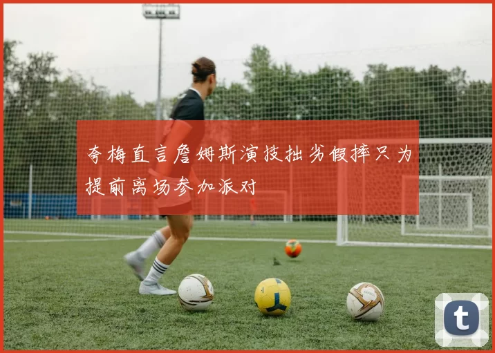夸梅直言詹姆斯演技拙劣假摔只为提前离场参加派对