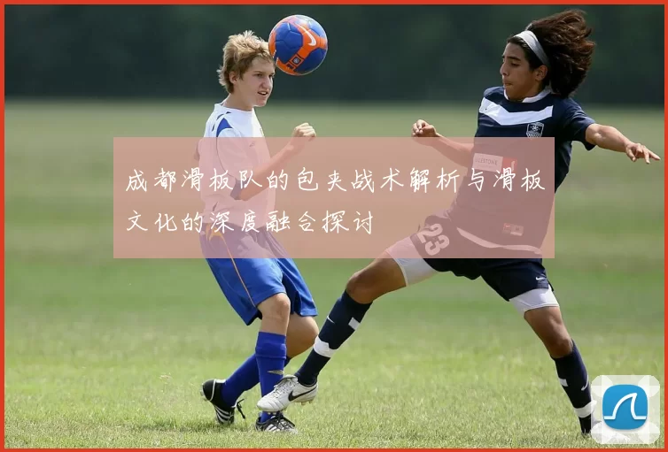 成都滑板队的包夹战术解析与滑板文化的深度融合探讨