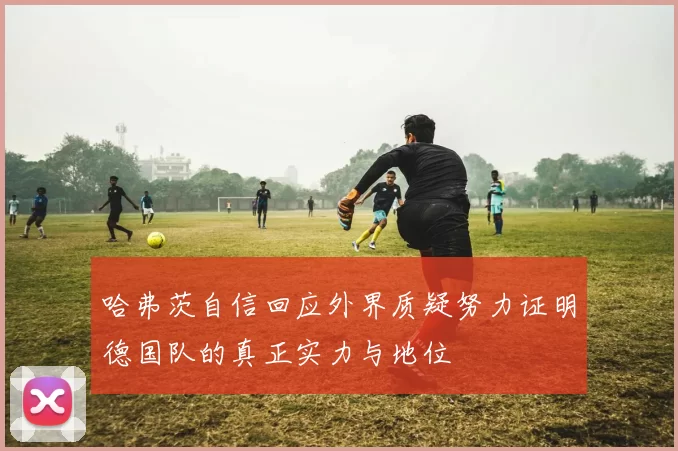 哈弗茨自信回应外界质疑努力证明德国队的真正实力与地位
